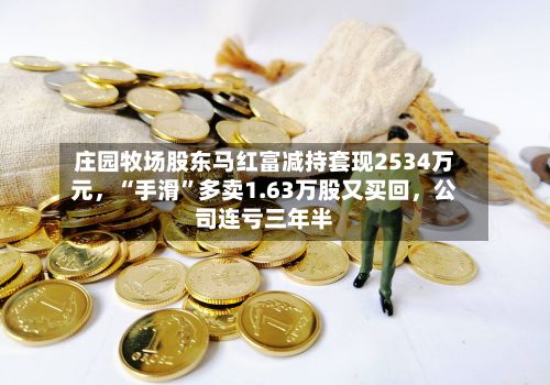 庄园牧场股东马红富减持套现2534万元，“手滑”多卖1.63万股又买回	，公司连亏三年半-第3张图片