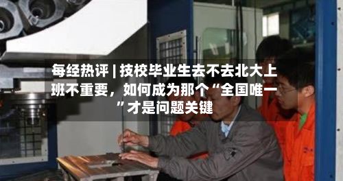 每经热评 | 技校毕业生去不去北大上班不重要，如何成为那个“全国唯一	”才是问题关键-第2张图片