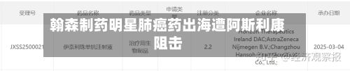 翰森制药明星肺癌药出海遭阿斯利康阻击