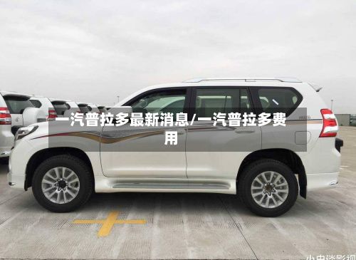 一汽普拉多最新消息/一汽普拉多费用