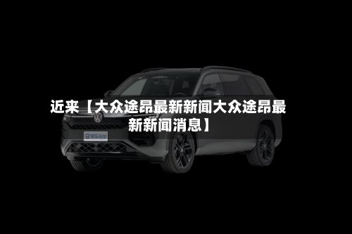 近来【大众途昂最新新闻大众途昂最新新闻消息】-第2张图片