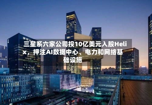 三星系六家公司投10亿美元入股Helix，押注AI数据中心	、电力和网络基础设施-第2张图片