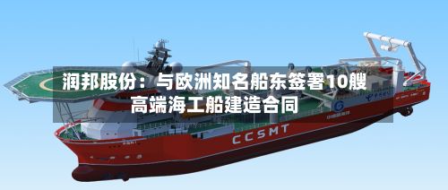 润邦股份：与欧洲知名船东签署10艘高端海工船建造合同