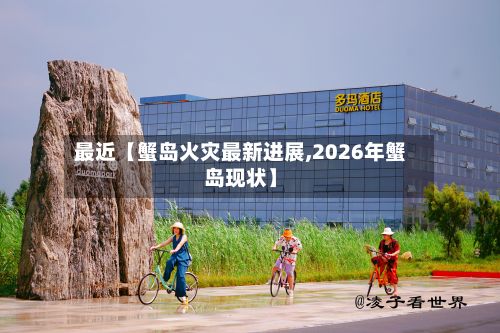 最近【蟹岛火灾最新进展,2026年蟹岛现状】