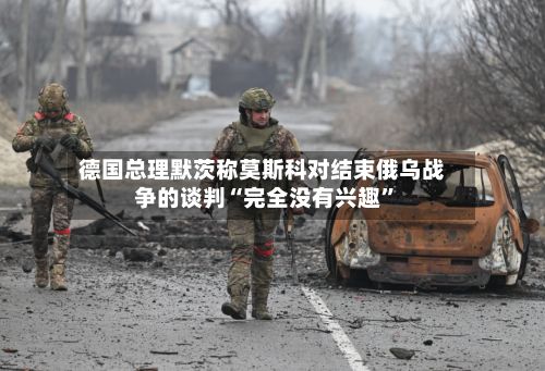 德国总理默茨称莫斯科对结束俄乌战争的谈判“完全没有兴趣”