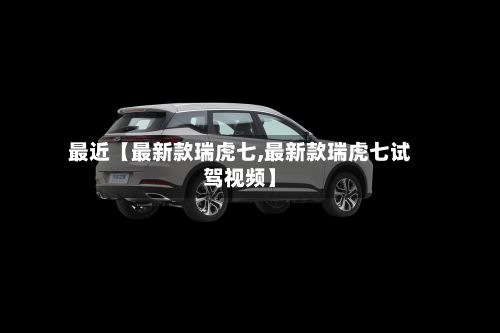 最近【最新款瑞虎七,最新款瑞虎七试驾视频】
