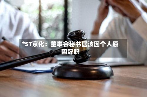 *ST京化:董事会秘书居波因个人原因辞职-第2张图片