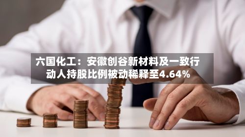六国化工:安徽创谷新材料及一致行动人持股比例被动稀释至4.64%-第1张图片