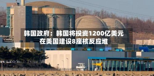 韩国政府:韩国将投资1200亿美元在美国建设8座核反应堆-第2张图片