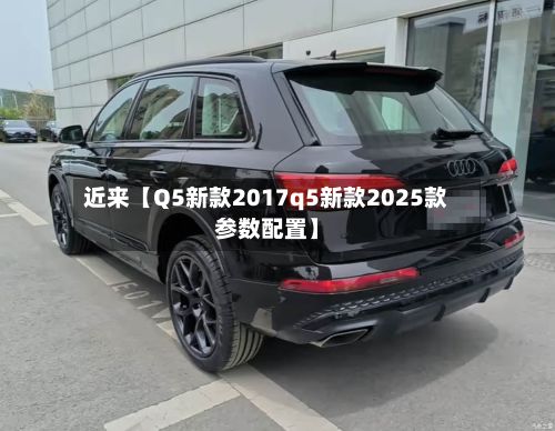 近来【Q5新款2017q5新款2025款参数配置】-第1张图片