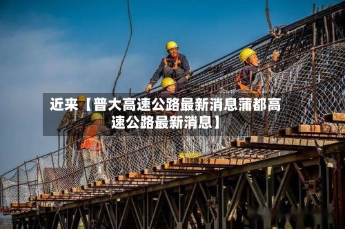 近来【普大高速公路最新消息蒲都高速公路最新消息】
