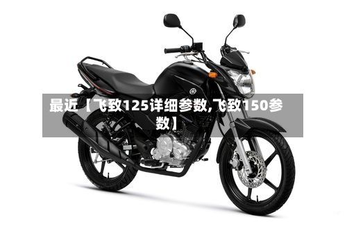 最近【飞致125详细参数,飞致150参数】-第1张图片