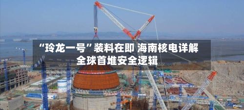 “玲龙一号”装料在即 海南核电详解全球首堆安全逻辑