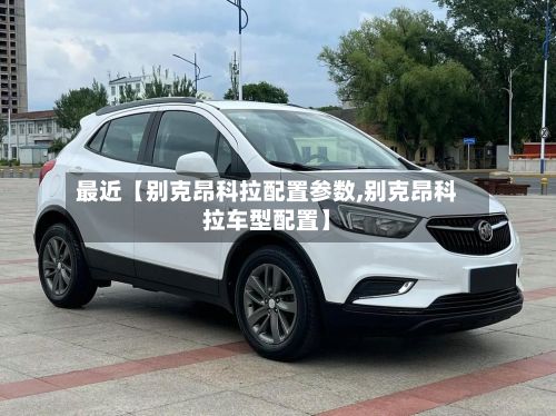 最近【别克昂科拉配置参数,别克昂科拉车型配置】-第2张图片