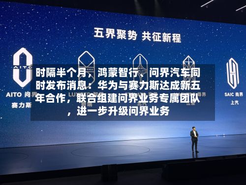 时隔半个月，鸿蒙智行、问界汽车同时发布消息：华为与赛力斯达成新五年合作，联合组建问界业务专属团队，进一步升级问界业务