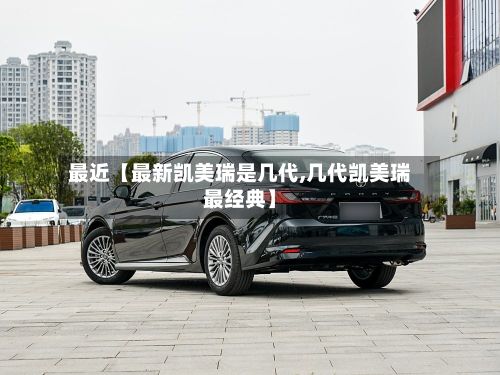 最近【最新凯美瑞是几代,几代凯美瑞最经典】-第1张图片