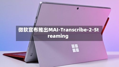 微软宣布推出MAI-Transcribe-2-Streaming-第2张图片