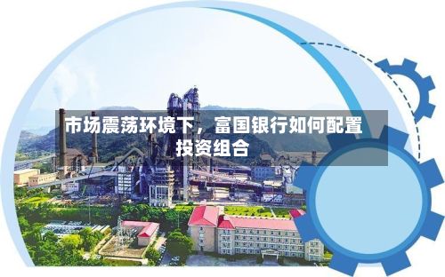 市场震荡环境下	，富国银行如何配置投资组合-第2张图片