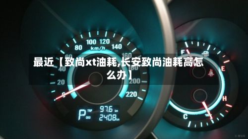 最近【致尚xt油耗,长安致尚油耗高怎么办】-第3张图片