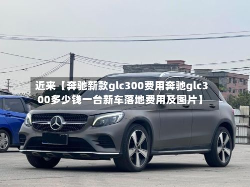 近来【奔驰新款glc300费用奔驰glc300多少钱一台新车落地费用及图片】-第1张图片