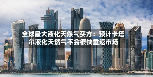 全球最大液化天然气买方:预计卡塔尔液化天然气不会很快重返市场-第1张图片