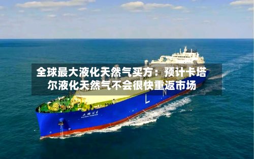 全球最大液化天然气买方:预计卡塔尔液化天然气不会很快重返市场-第2张图片