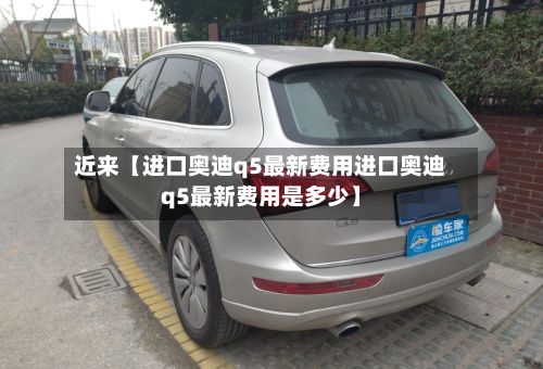 近来【进口奥迪q5最新费用进口奥迪q5最新费用是多少】