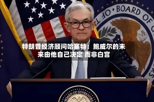 特朗普经济顾问哈塞特：鲍威尔的未来由他自己决定 而非白宫