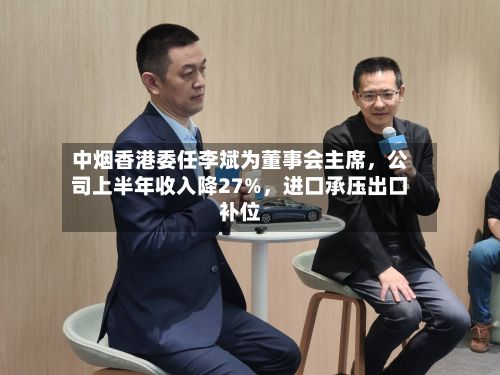 中烟香港委任李斌为董事会主席，公司上半年收入降27%，进口承压出口补位
