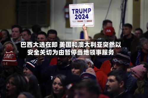 巴西大选在即 美国和澳大利亚突然以安全关切为由暂停当地领事服务-第3张图片