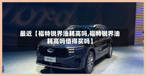 最近【福特锐界油耗高吗,福特锐界油耗高吗值得买吗】