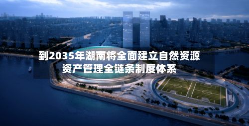 到2035年湖南将全面建立自然资源资产管理全链条制度体系