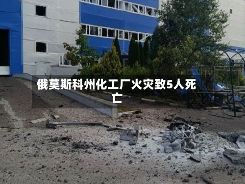 俄莫斯科州化工厂火灾致5人死亡