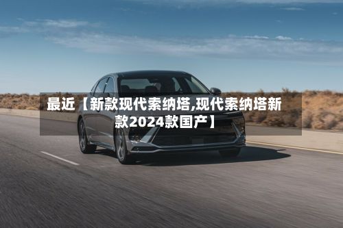 最近【新款现代索纳塔,现代索纳塔新款2024款国产】-第3张图片