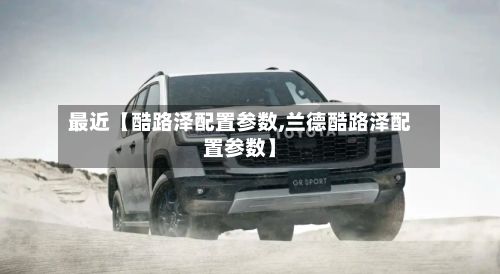 最近【酷路泽配置参数,兰德酷路泽配置参数】