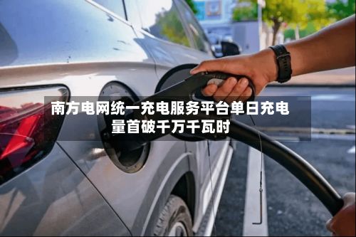 南方电网统一充电服务平台单日充电量首破千万千瓦时