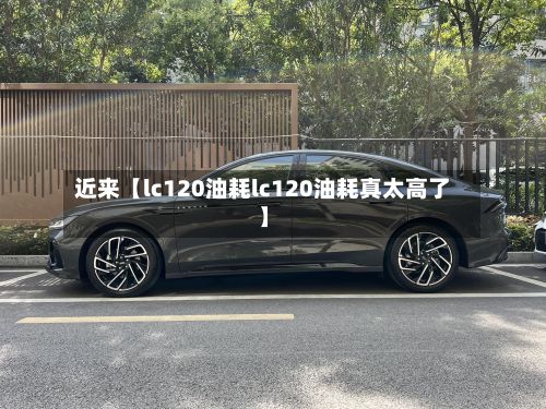 近来【lc120油耗lc120油耗真太高了】