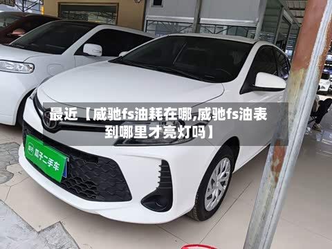 最近【威驰fs油耗在哪,威驰fs油表到哪里才亮灯吗】-第2张图片