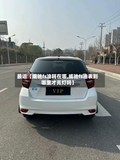最近【威驰fs油耗在哪,威驰fs油表到哪里才亮灯吗】