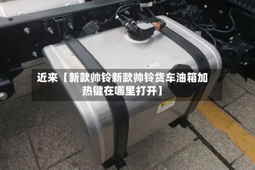 近来【新款帅铃新款帅铃货车油箱加热键在哪里打开】