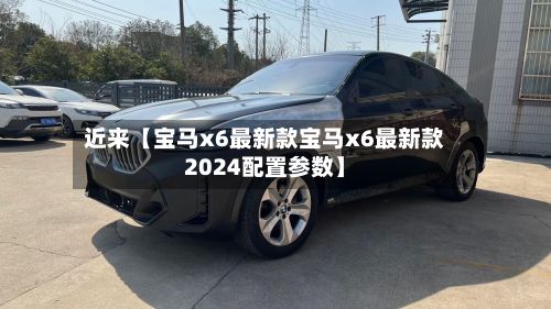 近来【宝马x6最新款宝马x6最新款2024配置参数】-第2张图片