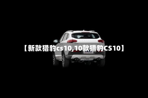 【新款猎豹cs10,10款猎豹CS10】