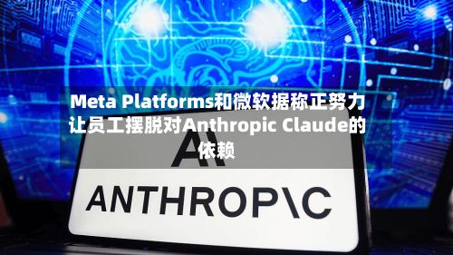 Meta Platforms和微软据称正努力让员工摆脱对Anthropic Claude的依赖