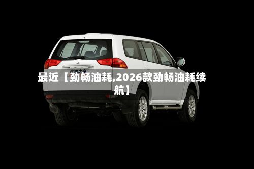 最近【劲畅油耗,2026款劲畅油耗续航】