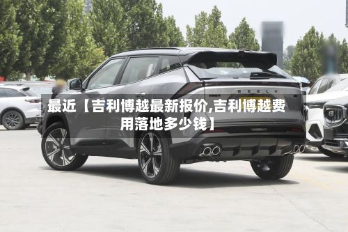 最近【吉利博越最新报价,吉利博越费用落地多少钱】-第2张图片