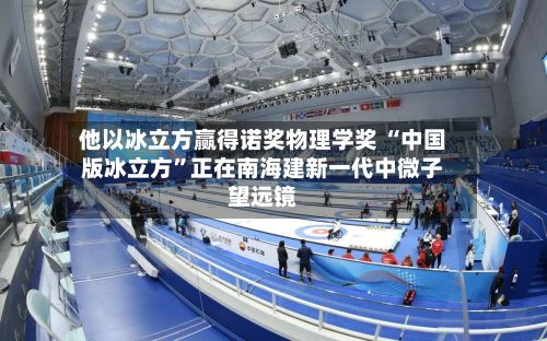 他以冰立方赢得诺奖物理学奖 “中国版冰立方”正在南海建新一代中微子望远镜-第2张图片