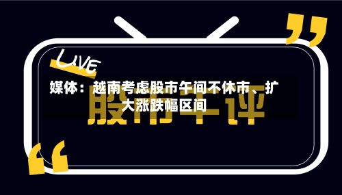 媒体：越南考虑股市午间不休市、扩大涨跌幅区间