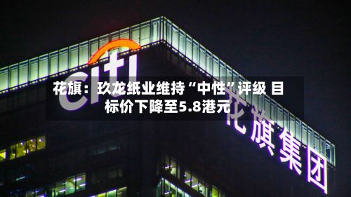 花旗：玖龙纸业维持“中性”评级 目标价下降至5.8港元