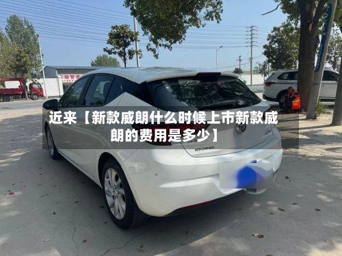 近来【新款威朗什么时候上市新款威朗的费用是多少】