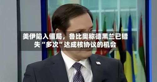 美伊陷入僵局，鲁比奥称德黑兰已错失“多次”达成核协议的机会-第3张图片